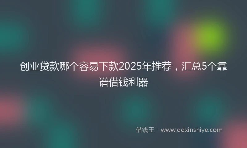 创业贷款哪个容易下款2025年推荐，汇总5个靠谱借钱利器