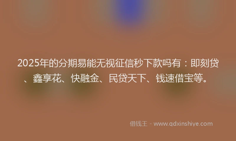 2025年的分期易能无视征信秒下款吗有：即刻贷、鑫享花、快融金、民贷天下、钱速借宝等。