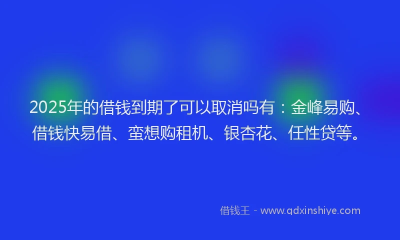 2025年的借钱到期了可以取消吗有：金峰易购、借钱快易借、蛮想购租机、银杏花、任性贷等。