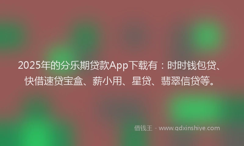 2025年的分乐期贷款App下载有：时时钱包贷、快借速贷宝盒、薪小用、星贷、翡翠信贷等。