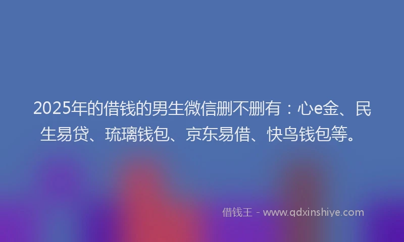 2025年的借钱的男生微信删不删有：心e金、民生易贷、琉璃钱包、京东易借、快鸟钱包等。
