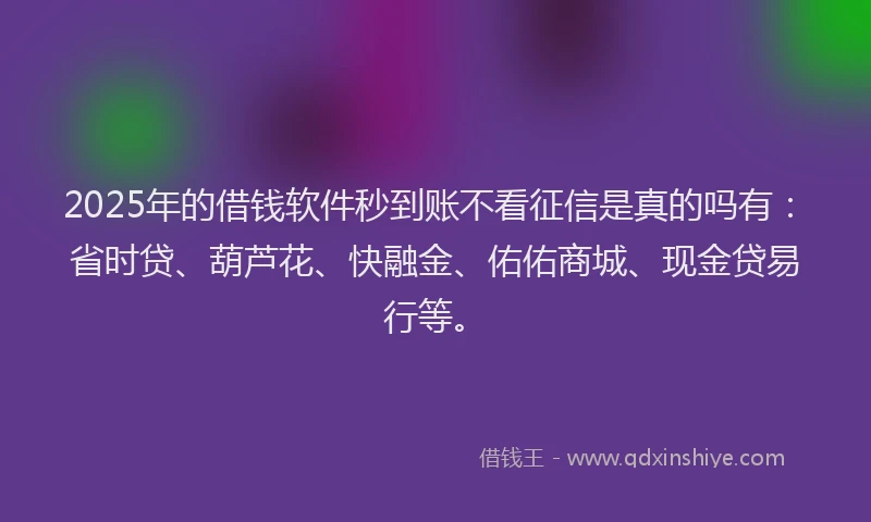 2025年的借钱软件秒到账不看征信是真的吗有：省时贷、葫芦花、快融金、佑佑商城、现金贷易行等。