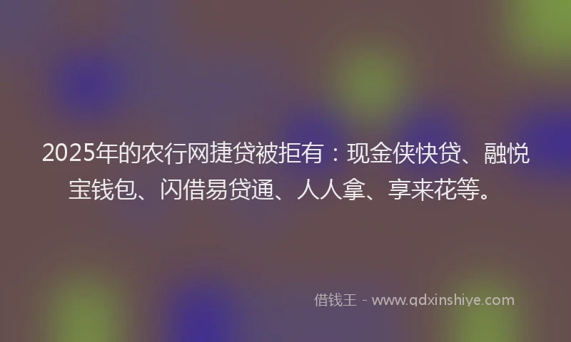 2025年的农行网捷贷被拒有：现金侠快贷、融悦宝钱包、闪借易贷通、人人拿、享来花等。