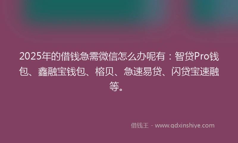 2025年的借钱急需微信怎么办呢有：智贷Pro钱包、鑫融宝钱包、榕贝、急速易贷、闪贷宝速融等。