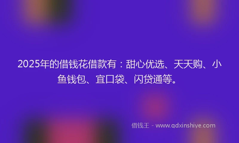 2025年的借钱花借款有：甜心优选、天天购、小鱼钱包、宜口袋、闪贷通等。