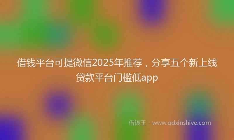 借钱平台可提微信2025年推荐，分享五个新上线贷款平台门槛低app