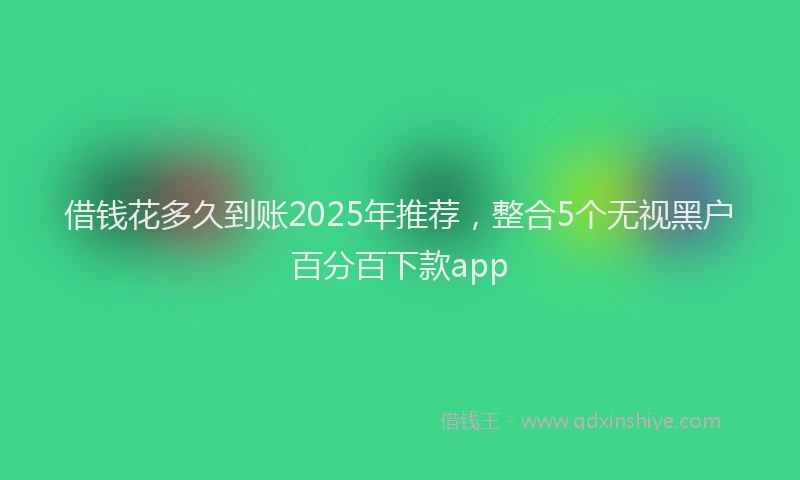 借钱花多久到账2025年推荐，整合5个无视黑户百分百下款app