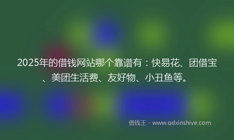 2025年的借钱网站哪个靠谱有：快易花、团借宝、美团生活费、友好物、小丑鱼等。