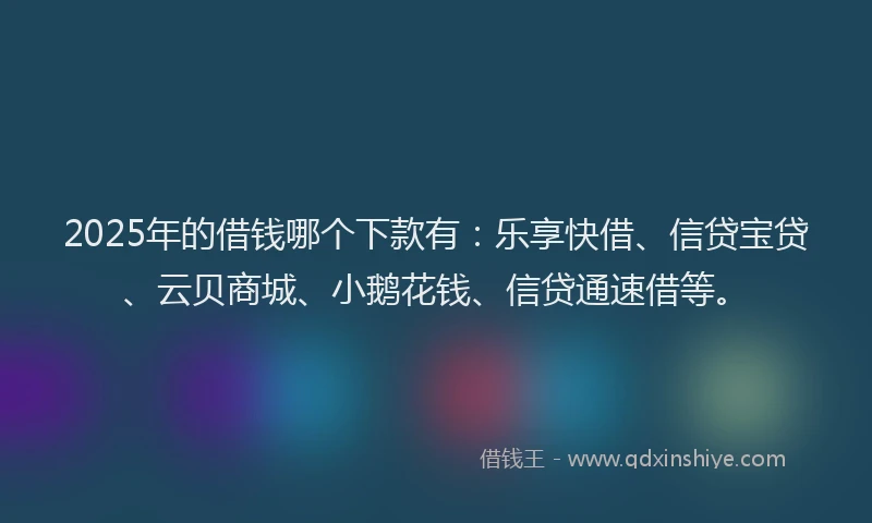 2025年的借钱哪个下款有：乐享快借、信贷宝贷、云贝商城、小鹅花钱、信贷通速借等。