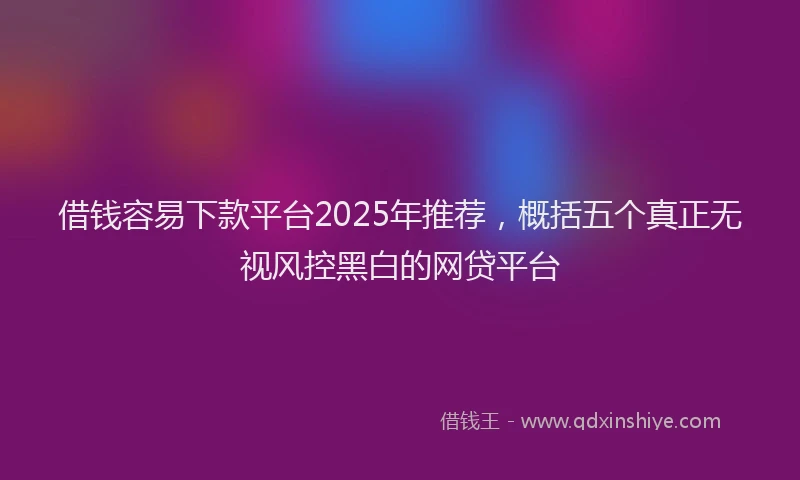 借钱容易下款平台2025年推荐，概括五个真正无视风控黑白的网贷平台