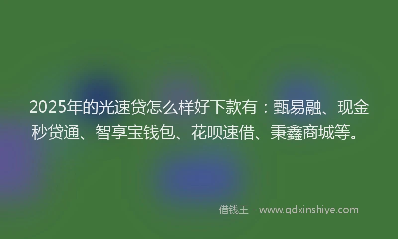 2025年的光速贷怎么样好下款有：甄易融、现金秒贷通、智享宝钱包、花呗速借、秉鑫商城等。