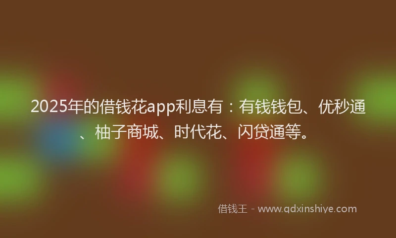 2025年的借钱花app利息有：有钱钱包、优秒通、柚子商城、时代花、闪贷通等。