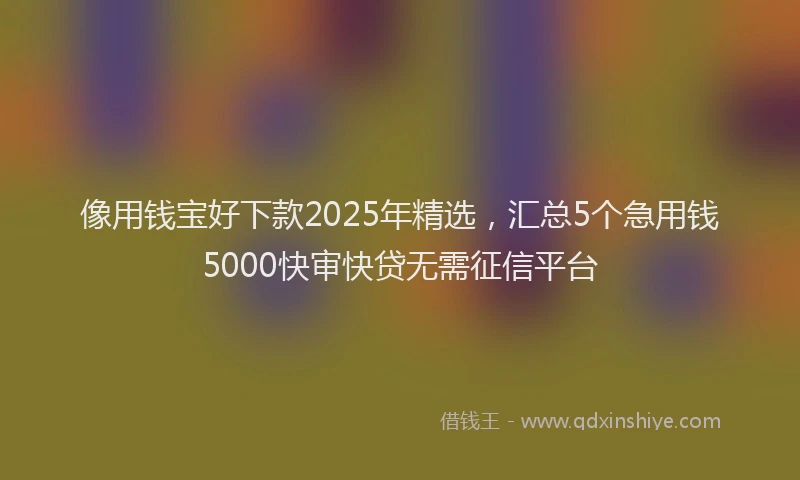 像用钱宝好下款2025年精选，汇总5个急用钱5000快审快贷无需征信平台