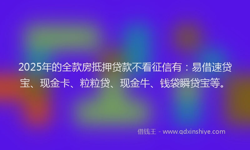 2025年的全款房抵押贷款不看征信有：易借速贷宝、现金卡、粒粒贷、现金牛、钱袋瞬贷宝等。