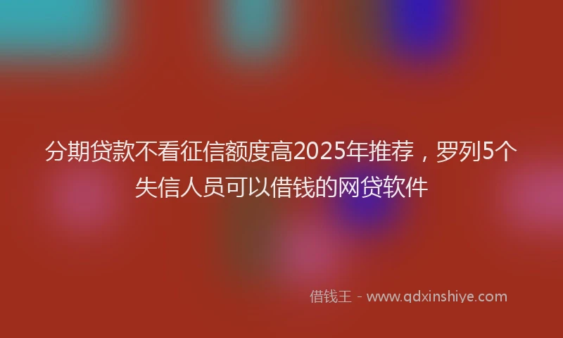分期贷款不看征信额度高2025年推荐，罗列5个失信人员可以借钱的网贷软件