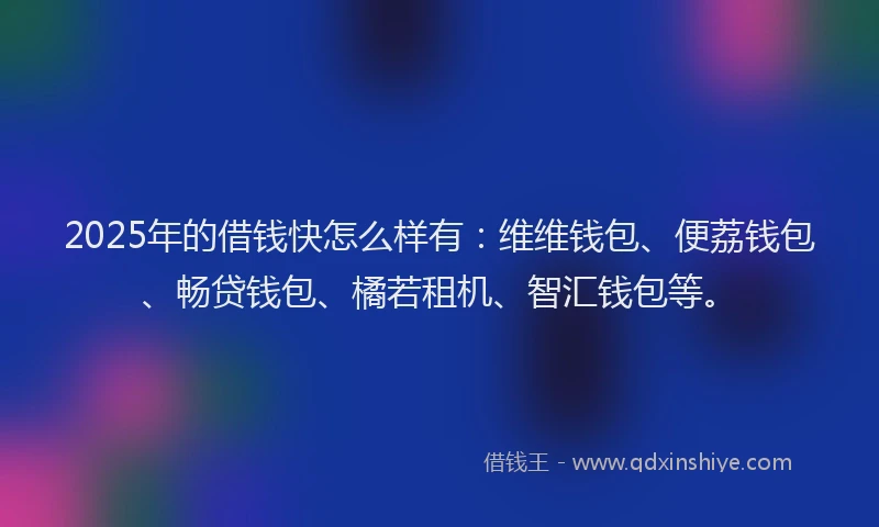 2025年的借钱快怎么样有：维维钱包、便荔钱包、畅贷钱包、橘若租机、智汇钱包等。