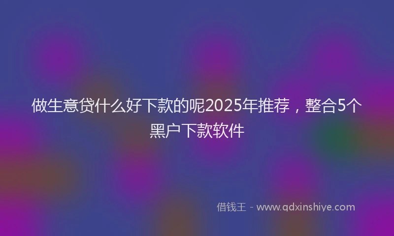 做生意贷什么好下款的呢2025年推荐，整合5个黑户下款软件