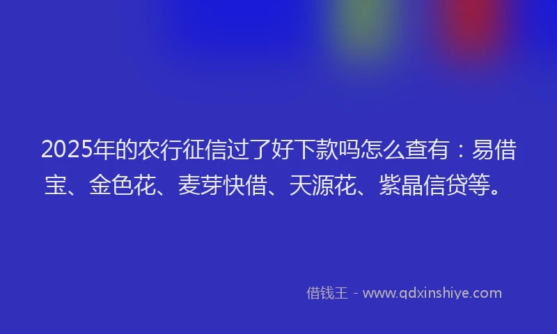 2025年的农行征信过了好下款吗怎么查有：易借宝、金色花、麦芽快借、天源花、紫晶信贷等。