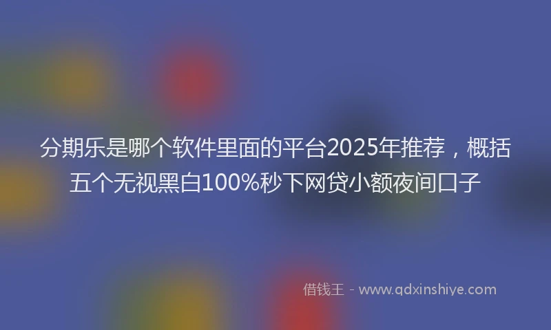 分期乐是哪个软件里面的平台2025年推荐，概括五个无视黑白100%秒下网贷小额夜间口子
