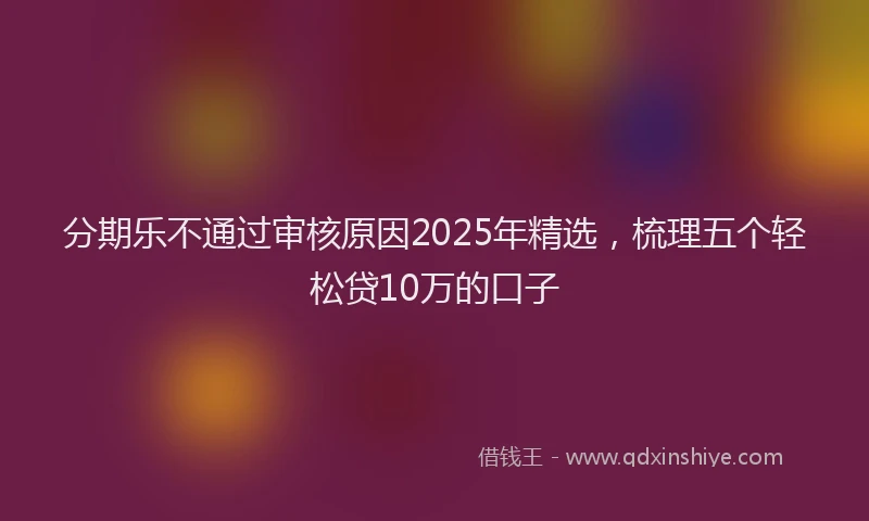 分期乐不通过审核原因2025年精选，梳理五个轻松贷10万的口子