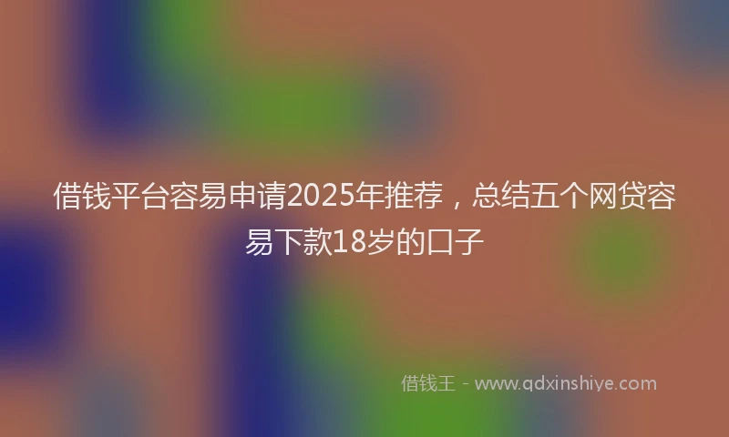 借钱平台容易申请2025年推荐，总结五个网贷容易下款18岁的口子
