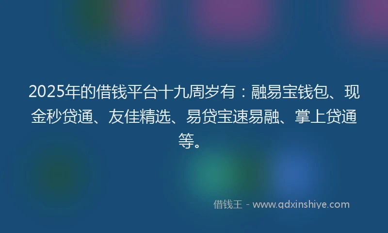2025年的借钱平台十九周岁有：融易宝钱包、现金秒贷通、友佳精选、易贷宝速易融、掌上贷通等。