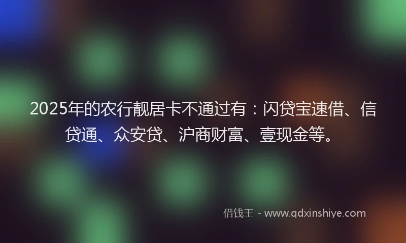 2025年的农行靓居卡不通过有：闪贷宝速借、信贷通、众安贷、沪商财富、壹现金等。