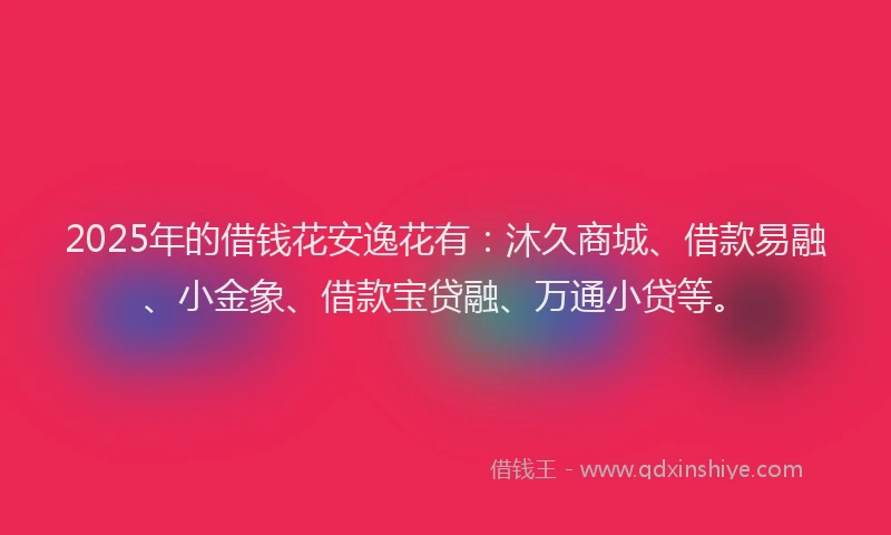2025年的借钱花安逸花有：沐久商城、借款易融、小金象、借款宝贷融、万通小贷等。
