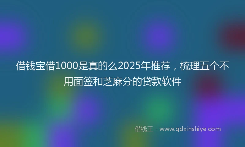 借钱宝借1000是真的么2025年推荐，梳理五个不用面签和芝麻分的贷款软件