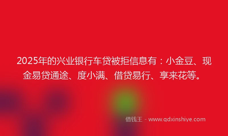 2025年的兴业银行车贷被拒信息有：小金豆、现金易贷通途、度小满、借贷易行、享来花等。
