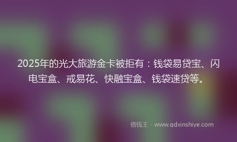 2025年的光大旅游金卡被拒有：钱袋易贷宝、闪电宝盒、戒易花、快融宝盒、钱袋速贷等。