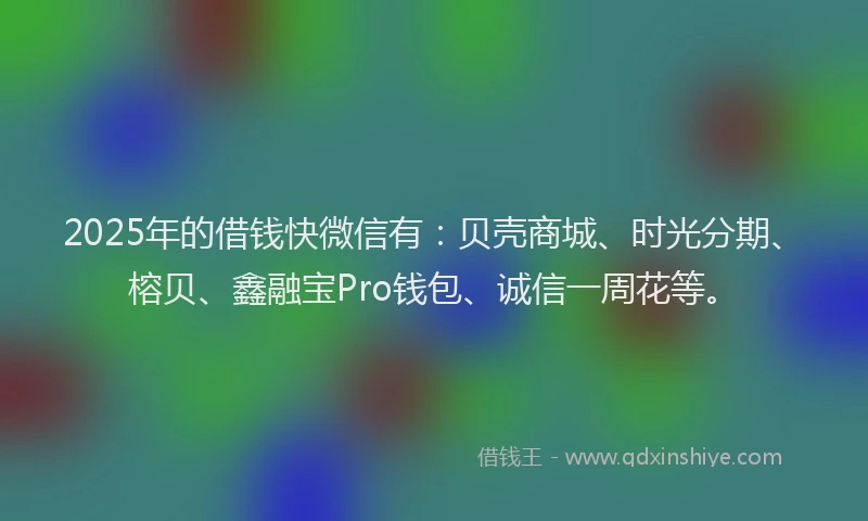 2025年的借钱快微信有：贝壳商城、时光分期、榕贝、鑫融宝Pro钱包、诚信一周花等。