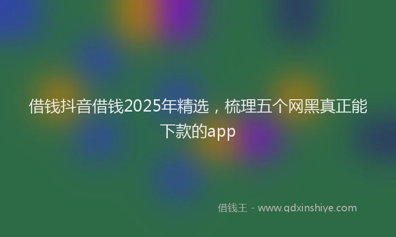 借钱抖音借钱2025年精选，梳理五个网黑真正能下款的app