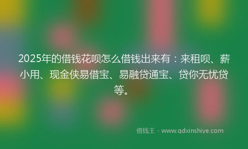 2025年的借钱花呗怎么借钱出来有：来租呗、薪小用、现金侠易借宝、易融贷通宝、贷你无忧贷等。