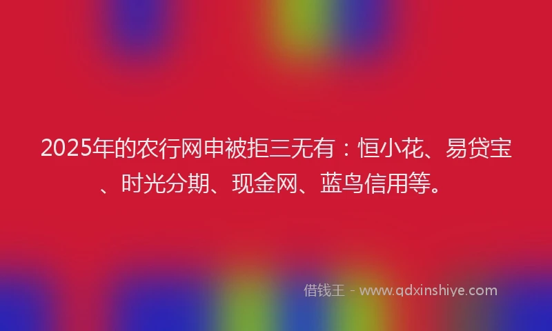 2025年的农行网申被拒三无有：恒小花、易贷宝、时光分期、现金网、蓝鸟信用等。