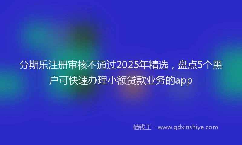 分期乐注册审核不通过2025年精选，盘点5个黑户可快速办理小额贷款业务的app