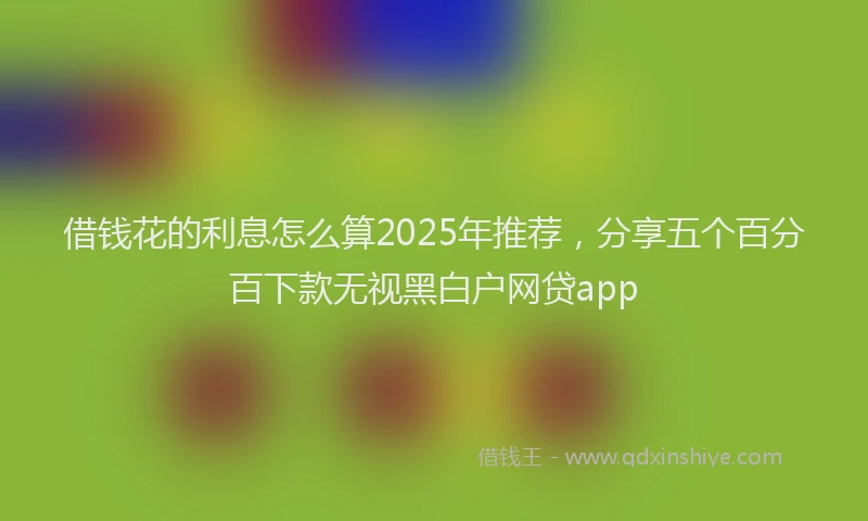 借钱花的利息怎么算2025年推荐，分享五个百分百下款无视黑白户网贷app