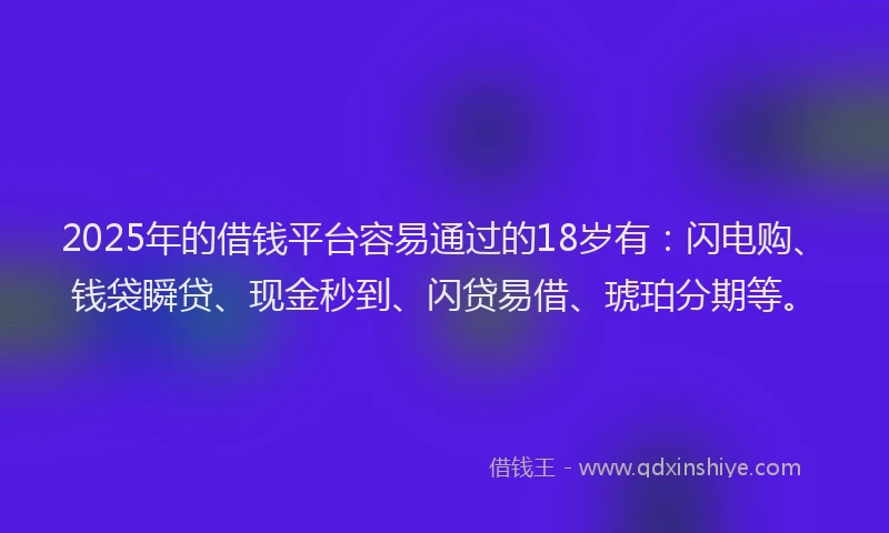 2025年的借钱平台容易通过的18岁有：闪电购、钱袋瞬贷、现金秒到、闪贷易借、琥珀分期等。