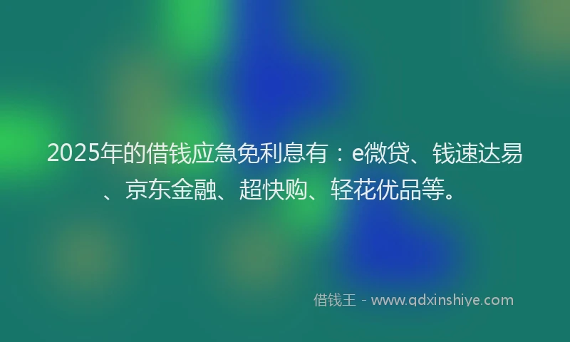 2025年的借钱应急免利息有：e微贷、钱速达易、京东金融、超快购、轻花优品等。