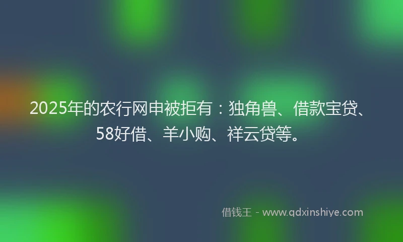 2025年的农行网申被拒有：独角兽、借款宝贷、58好借、羊小购、祥云贷等。