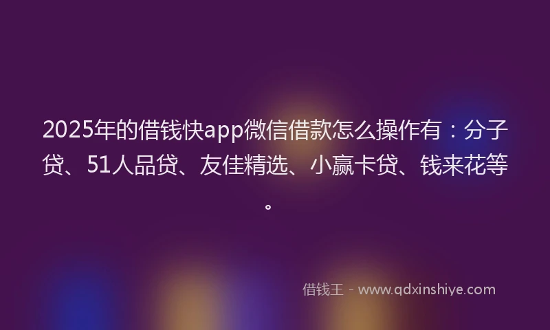 2025年的借钱快app微信借款怎么操作有：分子贷、51人品贷、友佳精选、小赢卡贷、钱来花等。