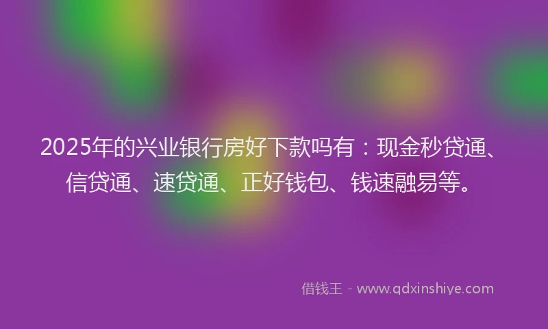 2025年的兴业银行房好下款吗有：现金秒贷通、信贷通、速贷通、正好钱包、钱速融易等。