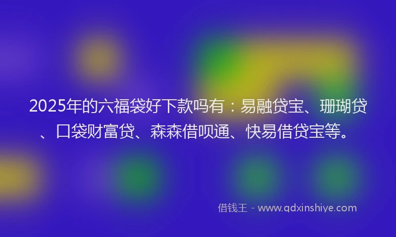 2025年的六福袋好下款吗有：易融贷宝、珊瑚贷、口袋财富贷、森森借呗通、快易借贷宝等。