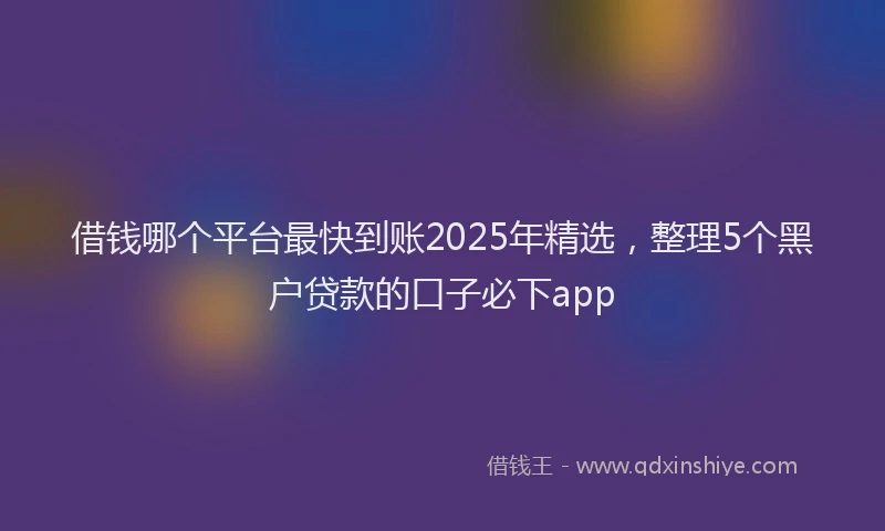 借钱哪个平台最快到账2025年精选，整理5个黑户贷款的口子必下app