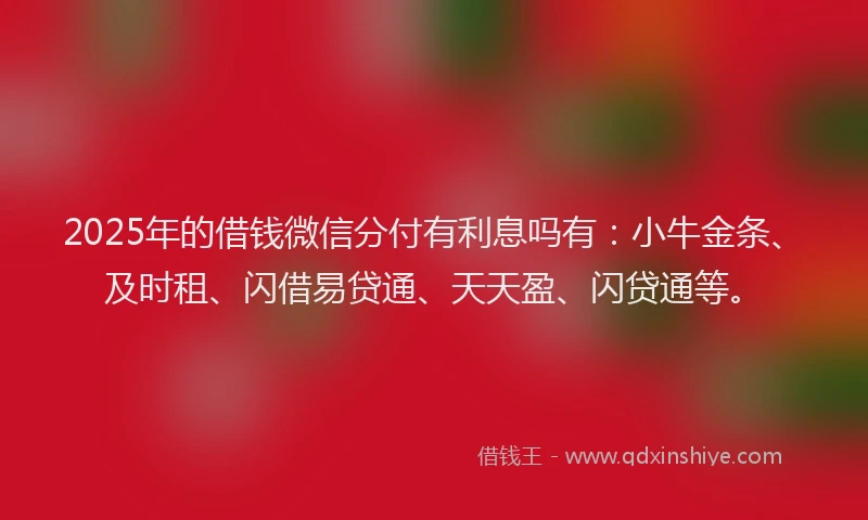 2025年的借钱微信分付有利息吗有：小牛金条、及时租、闪借易贷通、天天盈、闪贷通等。