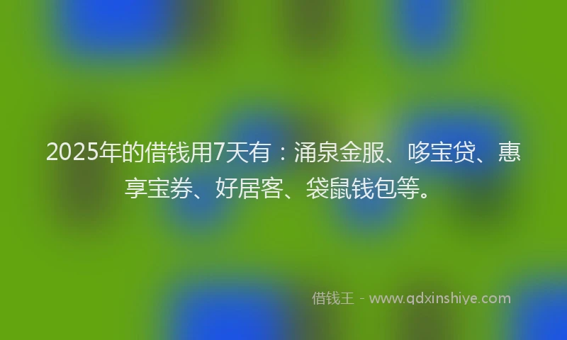 2025年的借钱用7天有：涌泉金服、哆宝贷、惠享宝券、好居客、袋鼠钱包等。