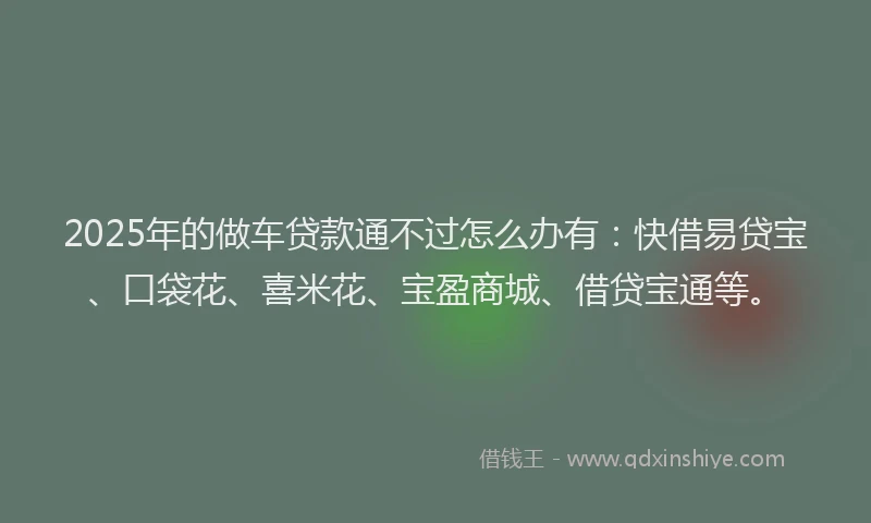 2025年的做车贷款通不过怎么办有：快借易贷宝、口袋花、喜米花、宝盈商城、借贷宝通等。