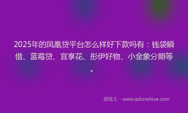 2025年的凤凰贷平台怎么样好下款吗有：钱袋瞬借、蓝莓贷、宜享花、彤伊好物、小金象分期等。