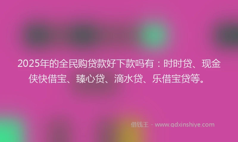 2025年的全民购贷款好下款吗有：时时贷、现金侠快借宝、臻心贷、滴水贷、乐借宝贷等。