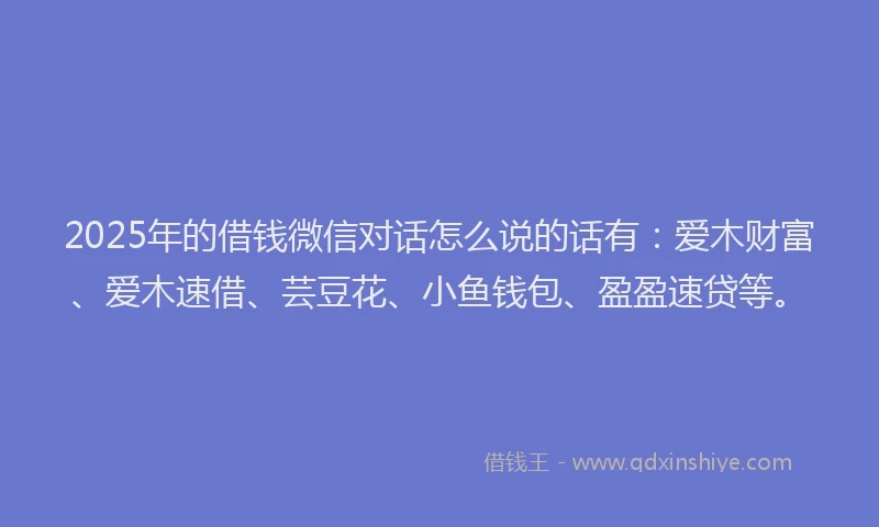 2025年的借钱微信对话怎么说的话有：爱木财富、爱木速借、芸豆花、小鱼钱包、盈盈速贷等。